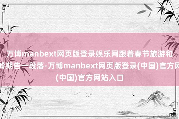 万博manbext网页版登录娱乐网跟着春节旅游和返程岑岭期告一段落-万博manbext网页版登录(中国)官方网站入口