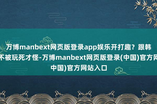 万博manbext网页版登录app娱乐开打趣？跟韩墨玩？不被玩死才怪-万博manbext网页版登录(中国)官方网站入口