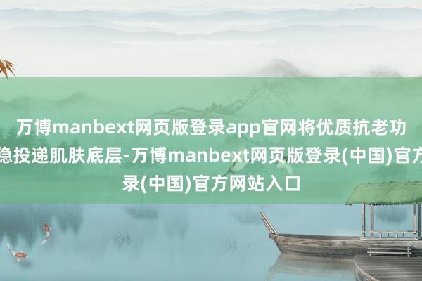 万博manbext网页版登录app官网将优质抗老功效要素稳稳投递肌肤底层-万博manbext网页版登录(中国)官方网站入口