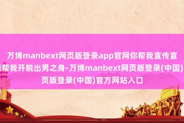 万博manbext网页版登录app官网你帮我宣传宣传指不定还能帮我开脱出男之身-万博manbext网页版登录(中国)官方网站入口