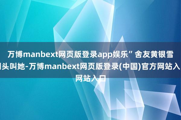 万博manbext网页版登录app娱乐”舍友黄银雪回头叫她-万博manbext网页版登录(中国)官方网站入口