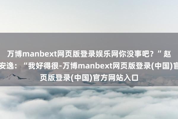 万博manbext网页版登录娱乐网你没事吧？”赵宽戮力保持安逸：“我好得很-万博manbext网页版登录(中国)官方网站入口