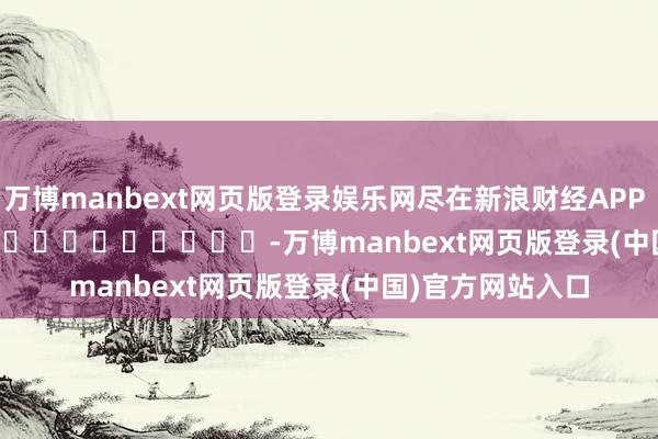 万博manbext网页版登录娱乐网尽在新浪财经APP            													-万博manbext网页版登录(中国)官方网站入口
