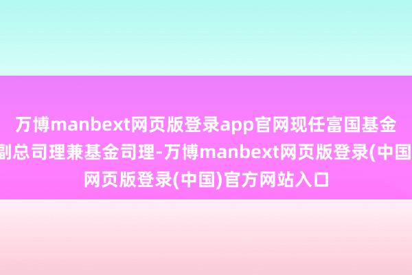 万博manbext网页版登录app官网现任富国基金贬责有限公司副总司理兼基金司理-万博manbext网页版登录(中国)官方网站入口