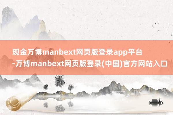 现金万博manbext网页版登录app平台 -万博manbext网页版登录(中国)官方网站入口
