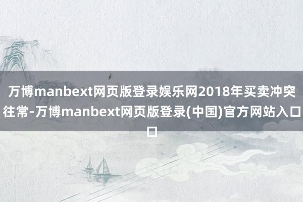 万博manbext网页版登录娱乐网2018年买卖冲突往常-万博manbext网页版登录(中国)官方网站入口