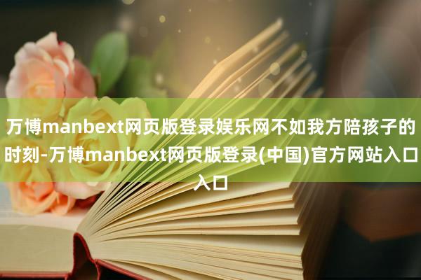 万博manbext网页版登录娱乐网不如我方陪孩子的时刻-万博manbext网页版登录(中国)官方网站入口