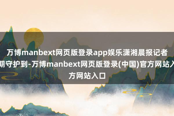 万博manbext网页版登录app娱乐潇湘晨报记者同期守护到-万博manbext网页版登录(中国)官方网站入口