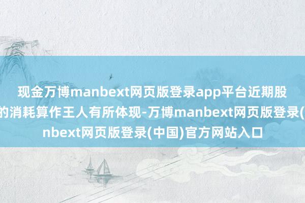 现金万博manbext网页版登录app平台近期股市、楼市和消耗者的消耗算作王人有所体现-万博manbext网页版登录(中国)官方网站入口