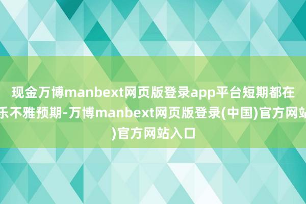 现金万博manbext网页版登录app平台短期都在订价乐不雅预期-万博manbext网页版登录(中国)官方网站入口