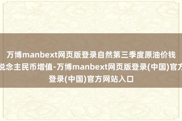 万博manbext网页版登录自然第三季度原油价钱走弱及东说念主民币增值-万博manbext网页版登录(中国)官方网站入口