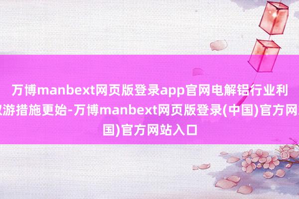 万博manbext网页版登录app官网电解铝行业利润进取游措施更始-万博manbext网页版登录(中国)官方网站入口
