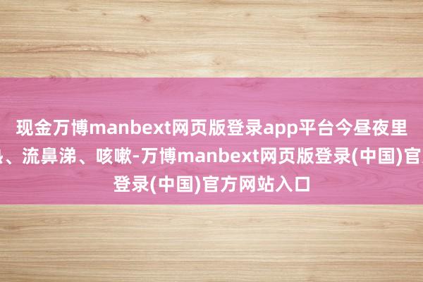现金万博manbext网页版登录app平台今昼夜里孩子就发热、流鼻涕、咳嗽-万博manbext网页版登录(中国)官方网站入口