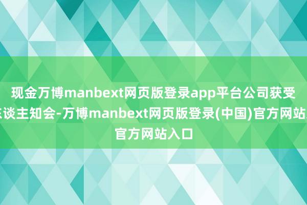 现金万博manbext网页版登录app平台公司获受托东谈主知会-万博manbext网页版登录(中国)官方网站入口