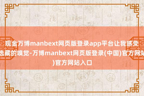 现金万博manbext网页版登录app平台让我感受到被选藏的嗅觉-万博manbext网页版登录(中国)官方网站入口