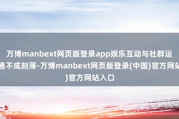 万博manbext网页版登录app娱乐互动与社群运营相通不成刻薄-万博manbext网页版登录(中国)官方网站入口