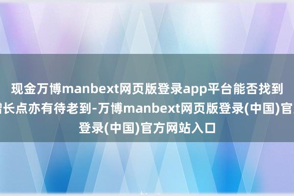 现金万博manbext网页版登录app平台能否找到新的功绩增长点亦有待老到-万博manbext网页版登录(中国)官方网站入口
