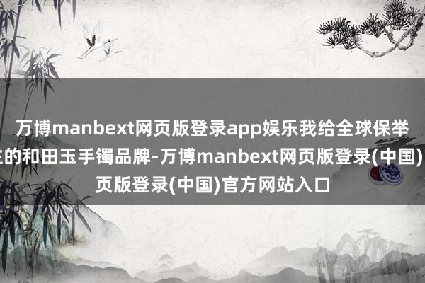 万博manbext网页版登录app娱乐我给全球保举几款值得眷注的和田玉手镯品牌-万博manbext网页版登录(中国)官方网站入口