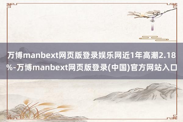 万博manbext网页版登录娱乐网近1年高潮2.18%-万博manbext网页版登录(中国)官方网站入口
