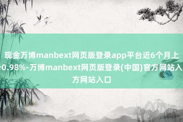 现金万博manbext网页版登录app平台近6个月上升0.98%-万博manbext网页版登录(中国)官方网站入口