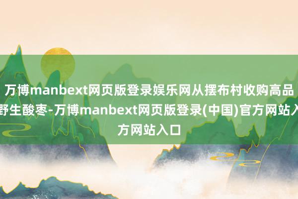 万博manbext网页版登录娱乐网从摆布村收购高品性野生酸枣-万博manbext网页版登录(中国)官方网站入口