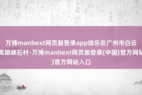 万博manbext网页版登录app娱乐在广州市白云区江高镇峡石村-万博manbext网页版登录(中国)官方网站入口