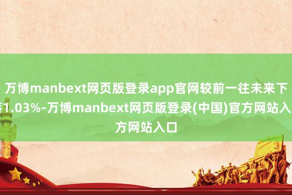 万博manbext网页版登录app官网较前一往未来下落1.03%-万博manbext网页版登录(中国)官方网站入口