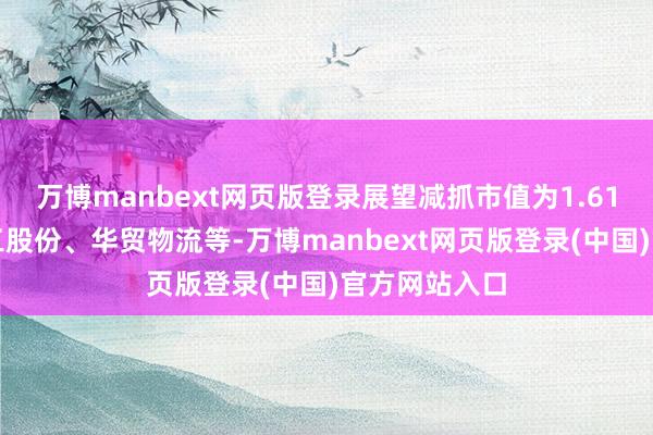 万博manbext网页版登录展望减抓市值为1.61亿元）、夏工股份、华贸物流等-万博manbext网页版登录(中国)官方网站入口