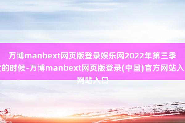 万博manbext网页版登录娱乐网2022年第三季度的时候-万博manbext网页版登录(中国)官方网站入口