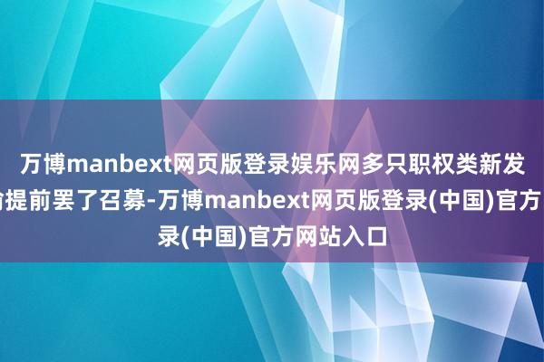 万博manbext网页版登录娱乐网多只职权类新发基金晓谕提前罢了召募-万博manbext网页版登录(中国)官方网站入口