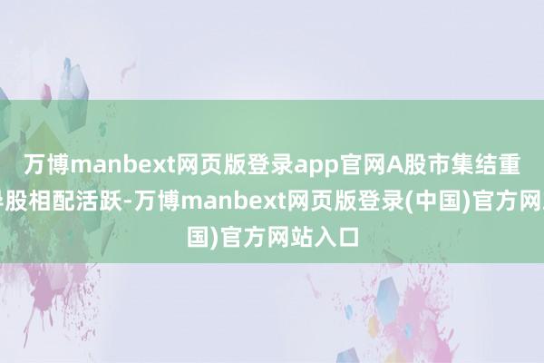 万博manbext网页版登录app官网A股市集结重组倡导股相配活跃-万博manbext网页版登录(中国)官方网站入口