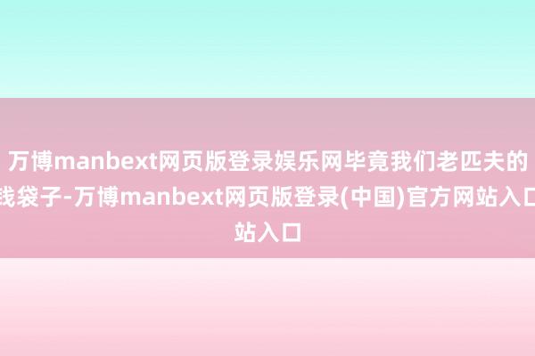 万博manbext网页版登录娱乐网毕竟我们老匹夫的钱袋子-万博manbext网页版登录(中国)官方网站入口