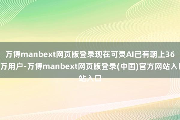 万博manbext网页版登录现在可灵AI已有朝上360万用户-万博manbext网页版登录(中国)官方网站入口