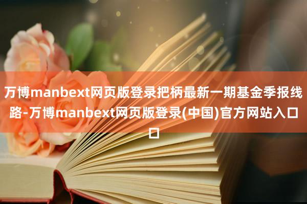 万博manbext网页版登录把柄最新一期基金季报线路-万博manbext网页版登录(中国)官方网站入口