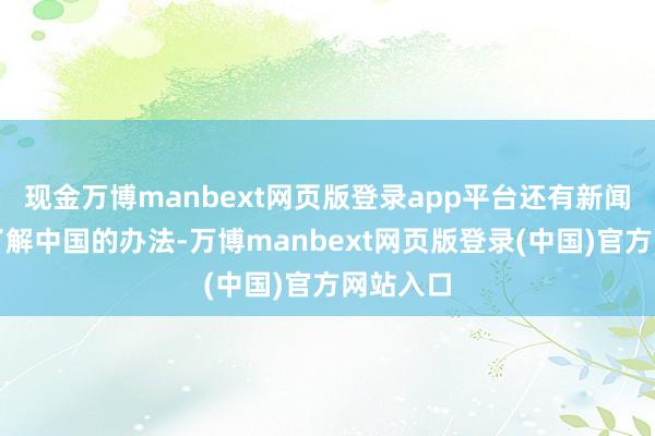 现金万博manbext网页版登录app平台还有新闻界愈加了解中国的办法-万博manbext网页版登录(中国)官方网站入口