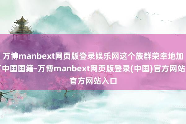 万博manbext网页版登录娱乐网这个族群荣幸地加入了中国国籍-万博manbext网页版登录(中国)官方网站入口