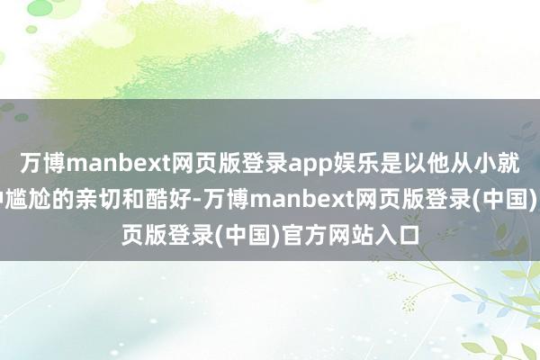 万博manbext网页版登录app娱乐是以他从小就对中国有一种尴尬的亲切和酷好-万博manbext网页版登录(中国)官方网站入口