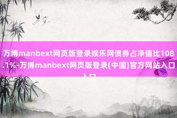 万博manbext网页版登录娱乐网债券占净值比108.1%-万博manbext网页版登录(中国)官方网站入口