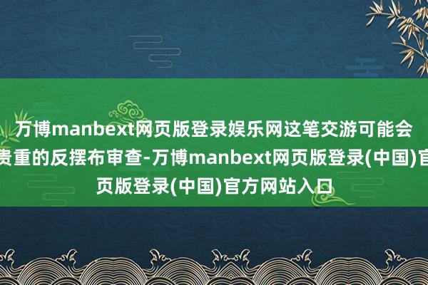 万博manbext网页版登录娱乐网这笔交游可能会招致漫长而贵重的反摆布审查-万博manbext网页版登录(中国)官方网站入口