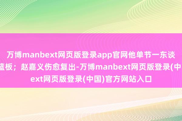 万博manbext网页版登录app官网他单节一东谈主包办了16分7篮板;赵嘉义伤愈复出-万博manbext网页版登录(中国)官方网站入口