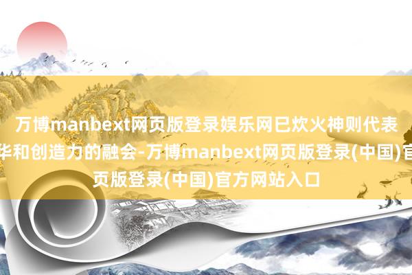 万博manbext网页版登录娱乐网巳炊火神则代表着聪惠、才华和创造力的融会-万博manbext网页版登录(中国)官方网站入口