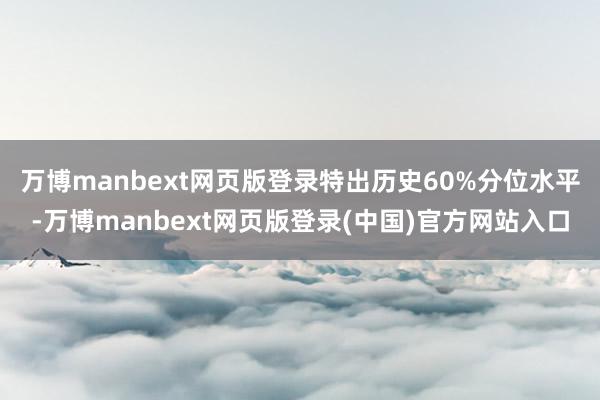 万博manbext网页版登录特出历史60%分位水平-万博manbext网页版登录(中国)官方网站入口