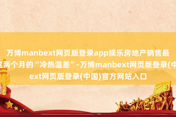 万博manbext网页版登录app娱乐房地产销售最能直不雅感受到这两个月的“冷热温差”-万博manbext网页版登录(中国)官方网站入口