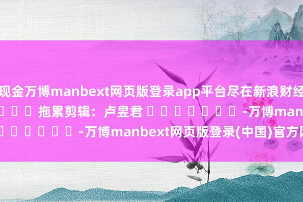 现金万博manbext网页版登录app平台尽在新浪财经APP 拖累剪辑:卢昱君 -万博manbext网页版登录(中国)官方网站入口