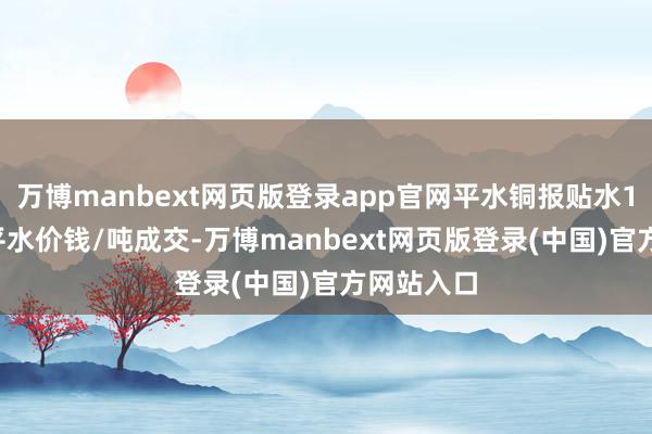 万博manbext网页版登录app官网平水铜报贴水10元/吨-平水价钱/吨成交-万博manbext网页版登录(中国)官方网站入口