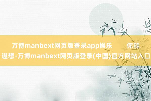 万博manbext网页版登录app娱乐        你能遐想-万博manbext网页版登录(中国)官方网站入口