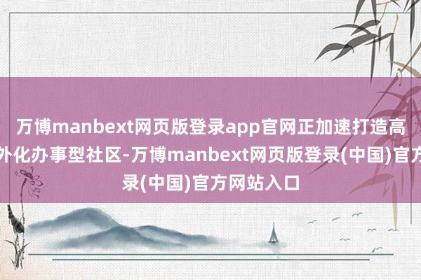 万博manbext网页版登录app官网正加速打造高品性、海外化办事型社区-万博manbext网页版登录(中国)官方网站入口