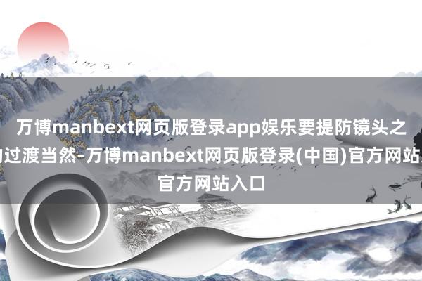 万博manbext网页版登录app娱乐要提防镜头之间的过渡当然-万博manbext网页版登录(中国)官方网站入口