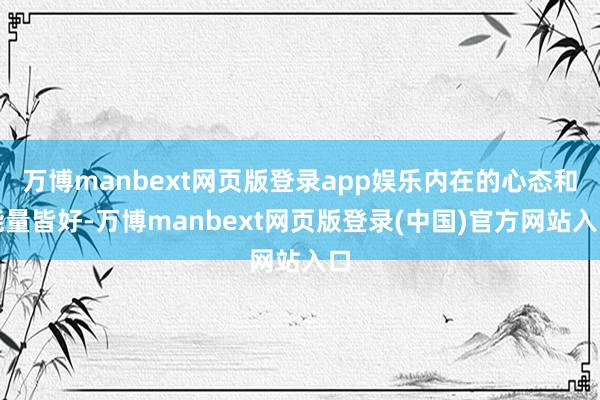 万博manbext网页版登录app娱乐内在的心态和能量皆好-万博manbext网页版登录(中国)官方网站入口