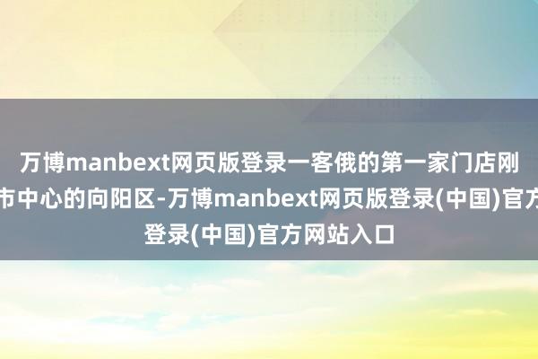 万博manbext网页版登录一客俄的第一家门店刚搬到更近市中心的向阳区-万博manbext网页版登录(中国)官方网站入口